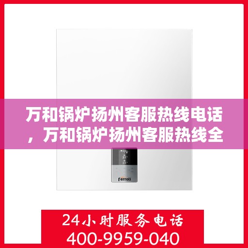 万和锅炉扬州客服热线电话，万和锅炉扬州客服热线全解析，一站式服务热线电话为您排忧解难