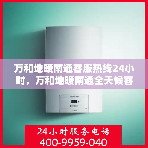 万和地暖南通客服热线24小时，万和地暖南通全天候客服热线，贴心服务随时在线
