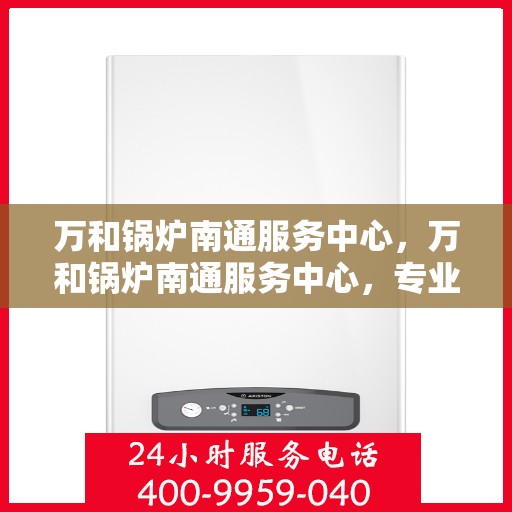 万和锅炉南通服务中心，万和锅炉南通服务中心，专业维修与保养一站式解决方案