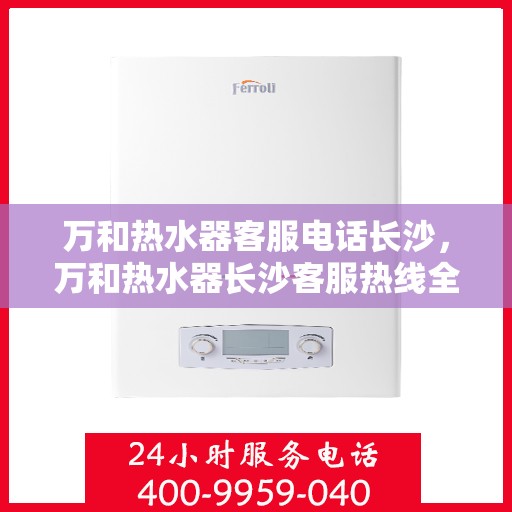 万和热水器客服电话长沙，万和热水器长沙客服热线全面服务指南