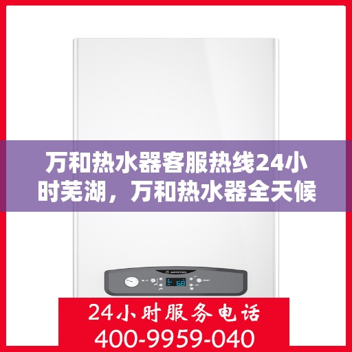 万和热水器客服热线24小时芜湖，万和热水器全天候客服热线，服务芜湖地区用户