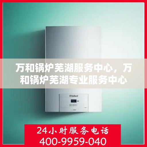 万和锅炉芜湖服务中心，万和锅炉芜湖专业服务中心