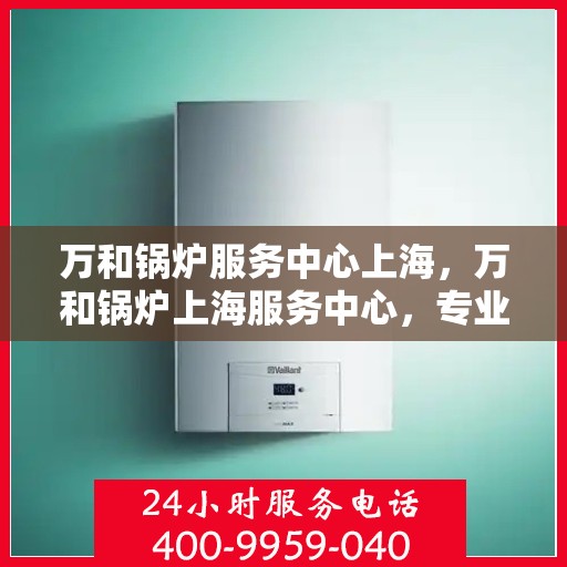 万和锅炉服务中心上海，万和锅炉上海服务中心，专业维护，高效运行
