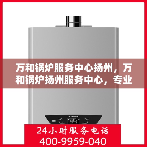 万和锅炉服务中心扬州，万和锅炉扬州服务中心，专业维修与高效服务之选