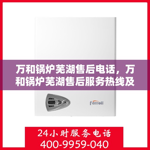 万和锅炉芜湖售后电话，万和锅炉芜湖售后服务热线及电话详解