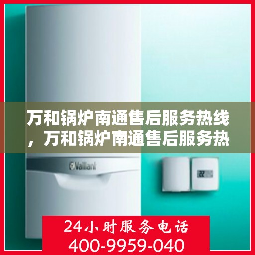 万和锅炉南通售后服务热线，万和锅炉南通售后服务热线，专业快速响应，贴心服务保障您的锅炉运行无忧！