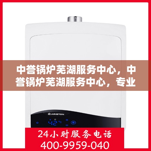 中誉锅炉芜湖服务中心，中誉锅炉芜湖服务中心，专业维护与优质服务的结合点