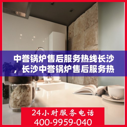 中誉锅炉售后服务热线长沙，长沙中誉锅炉售后服务热线全面支持，专业团队为您解答疑难