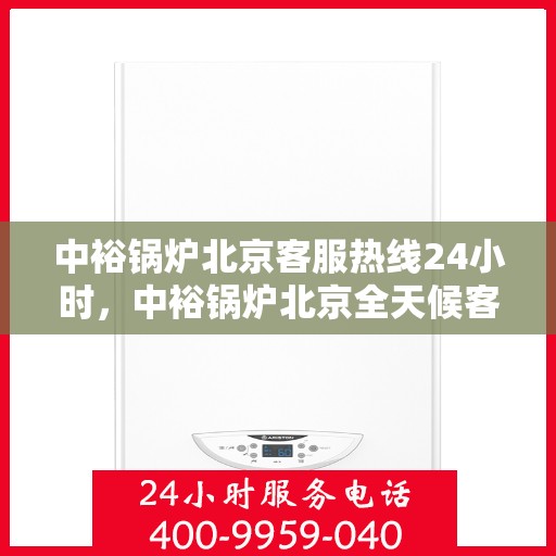 中裕锅炉北京客服热线24小时，中裕锅炉北京全天候客服热线，贴心服务随时在线