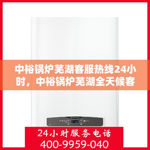 中裕锅炉芜湖客服热线24小时，中裕锅炉芜湖全天候客服热线，贴心服务，24小时不打烊
