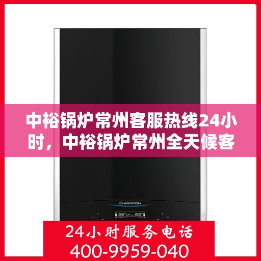 中裕锅炉常州客服热线24小时，中裕锅炉常州全天候客服热线，贴心服务随时在线